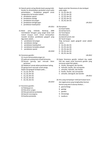 14. Daerah pantai sering dilanda banjir pasang (rob).
Kondisi itu dimanfaatkan penduduk untuk usaha
pertambakan. Pendekatan geografi untuk
menganalisis hal tersebut adalah…
A. pendekatan spasial
B. pendekatan ekologi
C. pendekatan keruangan
D. pendekatan kelingkungan
E. pendekatan kewilayahan
UN 2011
15. Banjir yang melanda Bandung 2009
menimbukan kerugian yang sangat besar baik
materil maupun moril. Untuk memecahkan
masalah tersebut, pendekatan geografi yang
digunakan adalah….
A. pendekatan keruangan
B. pendekatan ekologi
C. pendekatan kewilayahan
D. pendekatan kompleks wilayah
E. pendekatan spasial
UN 2010
16. Fenomena geosfer:
(1) musim kemaraukekurangan air;
(2) pada jam pulang kerja terjadi kemaceta;
(3) letusan gunung apai merusak lahan
pertanian;
(4) kebakaran semak akibat pembukaan lading;
(5) gempa bumi merusak rumah warga;
Aspek Fisik geografi terdapat pada….
A. (1), (2), dan (4)
B. (1), (3), dan (4)
C. (1), (3), dan (5)
D. (2), (3), dan (4)
E. (2), (4), dan (5)
UN 2014
17. Fenomena geosfer:
(1) Padang gurun;
(2) Pola aliran sungai;
(3) Pola pemukiman pcnduduk;
(4) Daerah transmigrasi;
(5) Kualitas penduduk.
Aspek sosial dari fenomena di atas terdapat
pada angka …
A. (1), (2), dan (3)
B. (1), (2), dan (4)
C. (1), (3), dan (5)
D. (2), (4), dan (5)
E. (3), (4), dan (5)
UN 2013
18. Pernyataan:
(1) Hujan badai;
(2) Gempa bumi;
(3) Transmigrasi
(4) Urbanisasi;
(5) Daerah kumuh; dan
(6) Tanah longsor.
Yang termasuk aspek geografi sosial adalah
nomor ...
A. (1), (2), dan (5)
B. (1), (2), dan (6)
C. (2), (3), dan (4)
D. (3), (4), dan (5)
E. (4), (5), dan (6)
UN 2012
19. Kajian fenomena geosfer meliputi dua aspek
fisik dan aspek sosial fenomena geosfer yang
termasuk aspek fisik adalah…
A. litosfer, demografi, dan barisfer
B. hidrosfer, biosfer, dan antroposfer
C. atmosfer, hidrosfer, dan litosfer
D. biosfer, litosfer, dan antroposfer
E. atmosfer, demografi, dan barisfer
UN 2011
20. Ilmu yang mempelajari relief permukaan bumi
dan segala prose yang menghasilkan bentuk-
bentuk yang ada di atasnya disebut….
A. geomorfologi
B. geologi
C. geodesi
D. klimatologi
E. landform
 