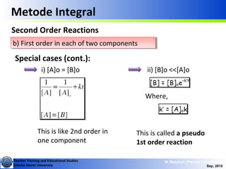 Teacher Training and Educational Studies
Sebelas Maret University
M. Masykuri_Physical Chemistry IV
Sep, 2010
b) First order in each of two componentsb) First order in each of two components
Metode Integral
Second Order Reactions
Special cases (cont.):
i) [A]o = [B]o ii) [B]o <<[A]o
This is like 2nd order in
one component
Where,
This is called a pseudo
1st order reaction
 