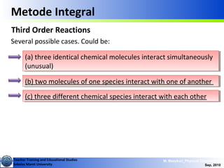 Teacher Training and Educational Studies
Sebelas Maret University
M. Masykuri_Physical Chemistry IV
Sep, 2010
Metode Integral
Third Order Reactions
Several possible cases. Could be:
(a) three identical chemical molecules interact simultaneously
(unusual)
(a) three identical chemical molecules interact simultaneously
(unusual)
(b) two molecules of one species interact with one of another(b) two molecules of one species interact with one of another
(c) three different chemical species interact with each other(c) three different chemical species interact with each other
 