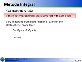 Teacher Training and Educational Studies
Sebelas Maret University
M. Masykuri_Physical Chemistry IV
Sep, 2010
Metode Integral
Third Order Reactions
(c) three different chemical species interact with each other(c) three different chemical species interact with each other
Very important example: formation of ozone in the
stratospheric ozone layer,
(M = air)
 