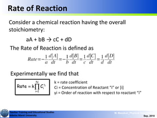 Teacher Training and Educational Studies
Sebelas Maret University
M. Masykuri_Physical Chemistry IV
Sep, 2010
Rate of Reaction
Consider a chemical reaction having the overall
stoichiometry:
aA + bB → cC + dD
The Rate of Reaction is defined as
Experimentally we find that
k = rate coefficient
Ci = Concentration of Reactant “i” or [i]
γi = Order of reaction with respect to reactant “i”
 