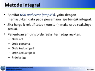 Teacher Training and Educational Studies
Sebelas Maret University
M. Masykuri_Physical Chemistry IV
Sep, 2010
Metode Integral
• Bersifat trial and error (empiris), yaitu dengan
memasukkan data pada persamaan laju bentuk integral.
• Jika harga k relatif tetap (konstan), maka orde reaksinya
sesuai.
• Penentuan empiris orde reaksi terhadap reaktan:
– Orde nol
– Orde pertama
– Orde kedua tipe I
– Orde kedua tipe II
– Prde ketiga
 