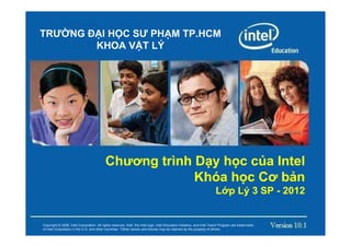 TRƯ NG Đ I H C SƯ PH M TP.HCM
        KHOA V T LÝ




                                               Chương trình D y h c c a Intel
                                                            Khóa h c Cơ b n
                                                                                                                                        L p Lý 3 SP - 2012

         Copyright © 2008, Intel Corporation. All rights reserved. Intel, the Intel logo, Intel Education Initiative, and Intel Teach Program are trademarks of Intel Corporation
Copyrightin the U.S. Intelother countries. All rights reserved. Intel, thebe claimed as the property of others.
           © 2008, and Corporation. *Other names and brands may Intel logo, Intel Education Initiative, and Intel Teach Program are trademarks
of Intel Corporation in the U.S. and other countries. *Other names and brands may be claimed as the property of others.
 