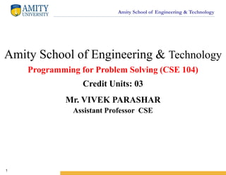 Amity School of Engineering & Technology
1
Amity School of Engineering & Technology
Programming for Problem Solving (CSE 104)
Credit Units: 03
Mr. VIVEK PARASHAR
Assistant Professor CSE
 