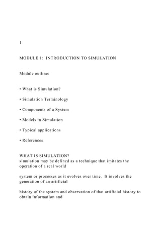 1
MODULE 1: INTRODUCTION TO SIMULATION
Module outline:
• What is Simulation?
• Simulation Terminology
• Components of a System
• Models in Simulation
• Typical applications
• References
WHAT IS SIMULATION?
simulation may be defined as a technique that imitates the
operation of a real world
system or processes as it evolves over time. It involves the
generation of an artificial
history of the system and observation of that artificial history to
obtain information and
 