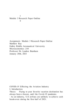1
Module 3 Research Paper Outline
4
Assignment- Module 3 Research Paper Outline
Matthew Ray
Embry Riddle Aeronautical University
Microeconomics 210
Professor Dr. Lyndon Burnham
January 28th, 2021
COVID-19 Effecting the Aviation Industry
I. Introduction
Thesis: Flying to your favorite vacation destination has
always been a breeze, until the Covid-19 pandemic.
· As an industry, U.S airlines are unlikely to achieve cash
break-even during the first half of 2021.
 