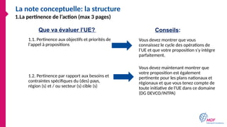 La note conceptuelle: la structure
1.1. Pertinence aux objectifs et priorités de
l'appel à propositions
1.2. Pertinence par rapport aux besoins et
contraintes spécifiques du (des) pays,
région (s) et / ou secteur (s) cible (s)
Vous devez montrer que vous
connaissez le cycle des opérations de
l’UE et que votre proposition s'y intègre
parfaitement.
Vous devez maintenant montrer que
votre proposition est également
pertinente pour les plans nationaux et
régionaux et que vous tenez compte de
toute initiative de l'UE dans ce domaine
(DG DEVCO/INTPA)
Que va évaluer l’UE? Conseils:
1.La pertinence de l’action (max 3 pages)
 