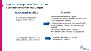 La note conceptuelle: la structure
2.1. Cohérence de l’action.
Logique d’intervention.
- Vous devez élaborer un logique
d'intervention qui soit cohérente et en accord
avec l'analyse du contexte.
- Vous devez montrer que vous connaissez le
contexte et que l'action est en accord avec
celui-ci.
- Il y a une nette évolution vers une
focalisation sur les résultats et les produits.
2. Conception de l’action (max 2 pages)
Important d’élaborer un arbre à
problème et à objectif
Que va évaluer l’UE? Conseils:
2.2. Analyse des problèmes en jeu,
et capacités des parties prenantes
 