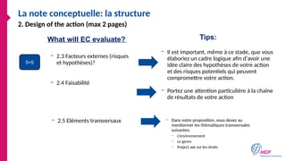 La note conceptuelle: la structure
– 2.3 Facteurs externes (risques
et hypothèses)?
– Il est important, même à ce stade, que vous
élaboriez un cadre logique afin d'avoir une
idée claire des hypothèses de votre action
et des risques potentiels qui peuvent
compromettre votre action.
2. Design of the action (max 2 pages)
– 2.5 Eléments transversaux – Dans votre proposition, vous devez au
mentionner les thématiques transversales
suivantes:
– L’environnement
– Le genre
– Project axe sur les droits
5=5
What will EC evaluate? Tips:
– 2.4 Faisabilité
– Portez une attention particulière à la chaîne
de résultats de votre action
 