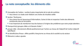 La note conceptuelle: les éléments clés
● Conception de l'action = section la plus importante de la note de synthèse
● Vous devez à ce stade avoir élaboré une chaîne de résultats solide
● Section "Pertinence
● Vous devez fournir beaucoup d'informations. Suivez la liste et respectez l'ordre des éléments
mentionnés dans le formulaire
● Il est important de mentionner tous les facteurs à l'origine des problèmes que votre projet abordera
● Pourquoi le(s) groupes cibles a-t-il besoin d'aide ?
● groupe cible : directement affecté positivement par l'action au niveau de l'objectif de l'action (objectif
spécifique)
● les bénéficiaires finaux : effets positifs à long terme au niveau de la société ou du secteur
● Éléments à valeur ajoutée
 