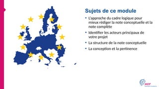 Sujets de ce module
• L’approche du cadre logique pour
mieux rédiger la note conceptuelle et la
note complète
• Identifier les acteurs principaux de
votre projet
• La structure de la note conceptuelle
• La conception et la pertinence
 