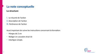 La note conceptuelle
i. Le résumé de l’action
ii. Description de l’action
iii. Pertinence de l’action
Aussi important de suivre les instructions concernant la formation:
- Marges de 2 cm
- Rédiger en caractère Arial 10
- Interligne simple.
8
La structure
 