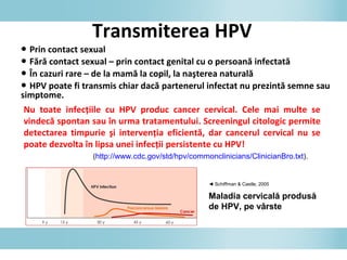 Transmiterea HPV
● Prin contact sexual
● Fără contact sexual – prin contact genital cu o persoană infectată
● În cazuri rare – de la mamă la copil, la naşterea naturală
● HPV poate fi transmis chiar dacă partenerul infectat nu prezintă semne sau
simptome.
Nu toate infecţiile cu HPV produc cancer cervical. Cele mai multe se
vindecă spontan sau în urma tratamentului. Screeningul citologic permite
detectarea timpurie şi intervenţia eficientă, dar cancerul cervical nu se
poate dezvolta în lipsa unei infecţii persistente cu HPV!
(http://www.cdc.gov/std/hpv/commonclinicians/ClinicianBro.txt).
◄ Schiffman & Castle, 2005
Maladia cervicală produsă
de HPV, pe vârste
 