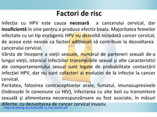 Infecţia cu HPV este cauza necesară a cancerului cervical, dar
insuficientă în sine pentru a produce efectiv boala. Majoritatea femeilor
infectate cu un tip oncogenic HPV nu dezvoltă niciodată cancer cervical,
de aceea este nevoie ca factori adiţionali să contribuie la dezvoltarea
cancerului cervical.
Vârsta de începere a vieţii sexuale, numărul de parteneri sexuali de-a
lungul vieţii, istoricul infecţiilor transmisibile sexual şi alte caracteristici
ale comportamentului sexual sunt legate de probabilitate contactării
infecţiei HPV, dar nu sunt cofactori ai evoluţiei de la infecţie la cancer
cervical.
Paritatea, folosirea contraceptivelor orale, fumatul, imunosupresivele
(îndeosebi în conexiune cu HIV), infectarea cu alte boli cu transmitere
sexuală şi alimentarea necorespunzăroare au fost asociate, în măsuri
diferite, cu dezvoltarea de cancer cervical invaziv.
Factori de risc
http://screening.iarc.fr/doc/RH_fs_risk_factors.pdf
 