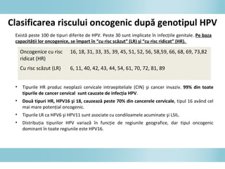 Clasificarea riscului oncogenic după genotipul HPV
• Tipurile HR produc neoplazii cervicale intraepiteliale (CIN) şi cancer invaziv. 99% din toate
tipurile de cancer cervical sunt cauzate de infecţia HPV.
• Două tipuri HR, HPV16 şi 18, cauzează peste 70% din cancerele cervicale, tipul 16 având cel
mai mare potenţial oncogenic.
• Tipurile LR ca HPV6 şi HPV11 sunt asociate cu condiloamele acuminate şi LSIL.
• Distribuţia tipurilor HPV variază în funcţie de regiunile geografice, dar tipul oncogenic
dominant în toate regiunile este HPV16.
Oncogenice cu risc
ridicat (HR)
16, 18, 31, 33, 35, 39, 45, 51, 52, 56, 58,59, 66, 68, 69, 73,82
Cu risc scăzut (LR) 6, 11, 40, 42, 43, 44, 54, 61, 70, 72, 81, 89
Există peste 100 de tipuri diferite de HPV. Peste 30 sunt implicate în infecţiile genitale. Pe baza
capacităţii lor oncogenice, se împart în “cu risc scăzut” (LR) şi “cu risc ridicat” (HR).
 