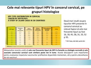 Cele mai relevante tipuri HPV în cancerul cervical, pe
grupuri histologice
Două mari studii asupra
tipurilor HPV prezente în
cancerul cervical au
relevat faptul că cele mai
frecvente tipuri au fost
16, 18, 45, 58, 31, 33, 52
şi 35.
◄HPV Today, slide №22, aprilie 2011
Metaanalize recente arată că cele mai frecvente tipuri de HPV la femeile cu citologie normală şi cele
asociate cancerului cervical sunt similare peste tot în lume. Aceste descoperiri sunt importante
pentru evaluarea impactului vaccinurilor profilactice disponibile momentan, cât şi pentru dezvoltarea
de noi vaccinuri.
 