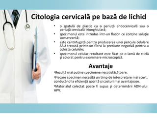 • o spatulă de plastic cu o periuţă endocervicală sau o
periuţă cervicală triunghiulară;
• specimenul este introdus într-un flacon ce conţine soluţie
conservantă;
• este centrifugată pentru producerea unei pelicule celulare
SAU trecută printr-un filtru la presiune negativă pentru a
colecta celulele;
• specimenul celular rezultant este fixat pe o lamă de sticlă
şi colorat pentru examinare microscopică.
Avantaje
•Rezultă mai puţine specimene nesatisfăcătoare.
•Fiecare specimen necesită un timp de interpretare mai scurt,
conducând la eficienţă sporită şi costuri mai avantajoase.
•Materialul colectat poate fi supus şi determinării ADN-ului
HPV.
Citologia cervicală pe bază de lichid
 