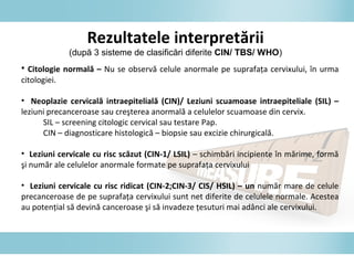 Rezultatele interpretării
(după 3 sisteme de clasificări diferite CIN/ TBS/ WHO)
• Citologie normală – Nu se observă celule anormale pe suprafaţa cervixului, în urma
citologiei.
• Neoplazie cervicală intraepitelială (CIN)/ Leziuni scuamoase intraepiteliale (SIL) –
leziuni precanceroase sau creşterea anormală a celulelor scuamoase din cervix.
SIL – screening citologic cervical sau testare Pap.
CIN – diagnosticare histologică – biopsie sau excizie chirurgicală.
• Leziuni cervicale cu risc scăzut (CIN-1/ LSIL) – schimbări incipiente în mărime, formă
şi număr ale celulelor anormale formate pe suprafaţa cervixului
• Leziuni cervicale cu risc ridicat (CIN-2;CIN-3/ CIS/ HSIL) – un număr mare de celule
precanceroase de pe suprafaţa cervixului sunt net diferite de celulele normale. Acestea
au potenţial să devină canceroase şi să invadeze ţesuturi mai adânci ale cervixului.
 