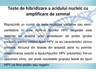 Teste de hibridizare a acidului nucleic cu
amplificare de semnal
Reprezintă un număr de teste multiplex calitative sau semi-
cantitative în care ADN-ul tipurilor HPV targetate este
detectat cu ajutorul unor amestecuri de probe (probe
cocktail), pentru câteva tipuri HPV ce au caracteristici clinice
similare. Niciunul din testele din această serie nu permite
determinarea exactă a tipului/tipurilor HPV prezent(e) într-un
specimen clinic, dar arată rezultatele grupului testat de tipuri
HPV ca fiind pozitiv sau negativ.
 