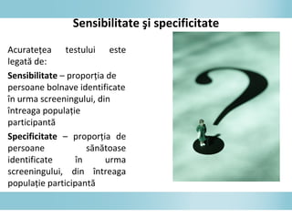 Sensibilitate şi specificitate
Acurateţea testului este
legată de:
Sensibilitate – proporţia de
persoane bolnave identificate
în urma screeningului, din
întreaga populaţie
participantă
Specificitate – proporţia de
persoane sănătoase
identificate în urma
screeningului, din întreaga
populaţie participantă
 