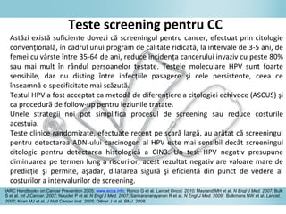 Astăzi există suficiente dovezi că screeningul pentru cancer, efectuat prin citologie
convenţională, în cadrul unui program de calitate ridicată, la intervale de 3-5 ani, de
femei cu vârste între 35-64 de ani, reduce incidenţa cancerului invaziv cu peste 80%
sau mai mult în rândul persoanelor testate. Testele moleculare HPV sunt foarte
sensibile, dar nu disting între infecţiile pasagere şi cele persistente, ceea ce
înseamnă o specificitate mai scăzută.
Testul HPV a fost acceptat ca metodă de diferenţiere a citologiei echivoce (ASCUS) şi
ca procedură de follow-up pentru leziunile tratate.
Unele strategii noi pot simplifica procesul de screening sau reduce costurile
acestuia.
Teste clinice randomizate, efectuate recent pe scară largă, au arătat că screeningul
pentru detectarea ADN-ului carcinogen al HPV este mai sensibil decât screeningul
citologic pentru detectarea histologică a CIN3. Un test HPV negativ presupune
diminuarea pe termen lung a riscurilor; acest rezultat negativ are valoare mare de
predicţie şi permite, aşadar, dilatarea sigură şi eficientă din punct de vedere al
costurilor a intervalurilor de screening.
Teste screening pentru CC
IARC Handbooks on Cancer Prevention 2005; www.ecca.info; Ronco G et al. Lancet Oncol. 2010; Mayrand MH et al. N Engl J Med. 2007; Bulk
S et al. Int J Cancer. 2007; Naucler P et al. N Engl J Med. 2007; Sankaranarayanan R et al. N Engl J Med. 2009; Bulkmans NW et al. Lancet.
2007; Khan MJ et al. J Natl Cancer Inst. 2005; Dillner J et al. BMJ. 2008.
 