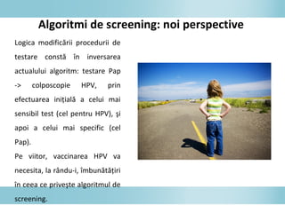 Algoritmi de screening: noi perspective
Logica modificării procedurii de
testare constă în inversarea
actualului algoritm: testare Pap
-> colposcopie HPV, prin
efectuarea iniţială a celui mai
sensibil test (cel pentru HPV), şi
apoi a celui mai specific (cel
Pap).
Pe viitor, vaccinarea HPV va
necesita, la rându-i, îmbunătăţiri
în ceea ce priveşte algoritmul de
screening.
 