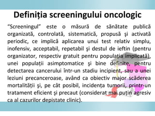 “Screeningul” este o măsură de sănătate publică
organizată, controlată, sistematică, propusă şi activată
periodic, ce implică aplicarea unui test relativ simplu,
inofensiv, acceptabil, repetabil şi destul de ieftin (pentru
organizator, respectiv gratuit pentru populaţia implicată),
unei populaţii asimptomatice şi bine definite, pentru
detectarea cancerului într-un stadiu incipient, sau a unei
leziuni precanceroase, având ca obiectiv major scăderea
mortalităţii şi, pe cât posibil, incidenţa tumorii, printr-un
tratament eficient şi precaut (considerat mai puţin agresiv
ca al cazurilor depistate clinic).
Definiţia screeningului oncologic
 