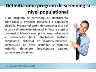Definiţia unui program de screening la
nivel populaţional
= un program de screening cu identificarea
individuală şi invitarea personală a populaţiei
elegibile. Programul optim de screening este cel
în care calitatea este asigurată în fiecare etapă a
procesului: identificarea şi invitarea individuală
a persoanelor ţintă, efectuarea testului,
complianţa, sistemul de invitare/reinvitare,
diagnosticul de nivel secundar şi tratarea
leziunilor detectate, înregistrarea datelor,
comunicare şi training.
von Karsa et al., 2008, Antilla et al., 2009
 