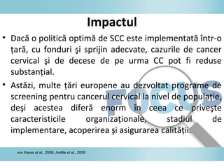 Impactul
• Dacă o politică optimă de SCC este implementată într-o
ţară, cu fonduri şi sprijin adecvate, cazurile de cancer
cervical şi de decese de pe urma CC pot fi reduse
substanţial.
• Astăzi, multe ţări europene au dezvoltat programe de
screening pentru cancerul cervical la nivel de populaţie,
deşi acestea diferă enorm în ceea ce priveşte
caracteristicile organizaţionale, stadiul de
implementare, acoperirea şi asigurarea calităţii.
von Karsa et al., 2008, Antilla et al., 2009
 