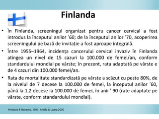 Finlanda
• În Finlanda, screeningul organizat pentru cancer cervical a fost
introdus la începutul anilor ‘60; de la începutul anilor ‘70, acoperirea
screeningului pe bază de invitaţie a fost aproape integrală.
• Între 1955–1964, incidenţa cancerului cervical invaziv în Finlanda
atingea un nivel de 15 cazuri la 100.000 de femei/an, conform
standardului mondial pe vârste; în prezent, rata adaptată pe vârste e
de 4 cazuri din 100.000 femei/an.
• Rata de mortalitate standardizată pe vârste a scăzut cu peste 80%, de
la nivelul de 7 decese la 100.000 de femei, la începutul anilor ‘60,
până la 1,2 decese la 100.000 de femei, în anii ‘ 90 (rate adaptate pe
vârste, conform standardului mondial).
Hristova & Hakama, 1997; Anttila & Laara,2000
 