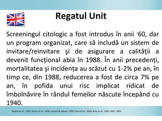 Regatul Unit
Screeningul citologic a fost introdus în anii ‘60, dar
un program organizat, care să includă un sistem de
invitare/reinvitare şi de asigurare a calităţii a
devenit funcţional abia în 1988. În anii precedenţi,
mortalitatea şi incidenţa au scăzut cu 1-2% pe an, în
timp ce, din 1988, reducerea a fost de circa 7% pe
an, în pofida unui risc implicat ridicat de
îmbolnăvire în rândul femeilor născute începând cu
1940.
Sasieni et al., 1995; Quinn et al., 1999; Sasieni & Adams, 1999; Peto et al., 2004; Bray et al., 2005; IARC, 2005
 