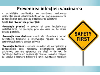 = activităţile profilactice ce urmăresc reducerea
incidenţei sau răspândirea bolii, ori cel puţin minimizarea
consecinţelor acesteia sau deteriorarea sănătăţii
Există trei niveluri ale prevenţiei:
•Prevenţia primară – scopul ei este împiedicarea
instalării bolii, de exemplu, prin vaccinare sau furnizare
de apă potabilă.
•Prevenţia secundară – un număr de măsuri care permit
detectarea timpurie şi intervenţia rapidă; de ex.,
screeningul pentru cancer cervical
•Prevenţia terţiară – reduce numărul de complicaţii şi
consecinţele bolii, respectiv deteriorarea sănătăţii
pacientei; creştere speranţa de viaţă – de ex., în
oncologie: follow-up la pacienţii care au urmat o terapie,
cu scopul detectării timpurii a unei eventuale recidive.
Prevenirea infecţiei: vaccinarea
 