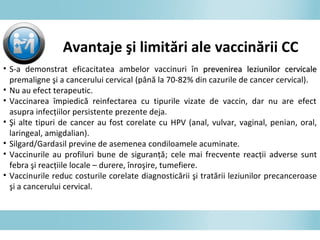 Avantaje şi limitări ale vaccinării CC
• S-a demonstrat eficacitatea ambelor vaccinuri în prevenirea leziunilor cervicaleprevenirea leziunilor cervicale
premaligne şi a cancerului cervical (până la 70-82% din cazurile de cancer cervical).
• Nu au efect terapeutic.
• Vaccinarea împiedică reinfectarea cu tipurile vizate de vaccin, dar nu are efect
asupra infecţiilor persistente prezente deja.
• Şi alte tipuri de cancer au fost corelate cu HPV (anal, vulvar, vaginal, penian, oral,
laringeal, amigdalian).
• Silgard/Gardasil previne de asemenea condiloamele acuminate.
• Vaccinurile au profiluri bune de siguranţă; cele mai frecvente reacţii adverse sunt
febra şi reacţiile locale – durere, înroşire, tumefiere.
• Vaccinurile reduc costurile corelate diagnosticării şi tratării leziunilor precanceroase
şi a cancerului cervical.
 