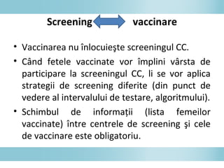 • Vaccinarea nu înlocuieşte screeningul CC.
• Când fetele vaccinate vor împlini vârsta de
participare la screeningul CC, li se vor aplica
strategii de screening diferite (din punct de
vedere al intervalului de testare, algoritmului).
• Schimbul de informaţii (lista femeilor
vaccinate) între centrele de screening şi cele
de vaccinare este obligatoriu.
Screening vaccinare
 