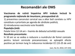 Recomandări ale OMS
Vaccinarea de rutină împotriva HPV trebuie inclusă în
programele naţionale de imunizare, presupunând că:
1) prevenirea cancerului cervical sau a altor boli corelate cu HPV
constituie o prioritate pe agenda de sănătate publică,
2) introducerea vaccinului este fezabilă.
Populaţia ţintă:
Fetele între 12-14 ani – înainte de debutul activităţii sexuale
Rezultate preconizate:
în 10 ani se va vedea o reducere a numărului de femei conizate
pentru leziuni cervicale precanceroase; se aşteaptă efecte
pozitive pe termen lung în reducerea incidenţei CC (15-25 de ani)
(wer, No 25, 2010, 237-243)
 