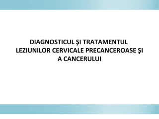 DIAGNOSTICUL ŞI TRATAMENTUL
LEZIUNILOR CERVICALE PRECANCEROASE ŞI
A CANCERULUI
 