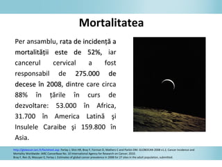 Per ansamblu, rata derata de incidenţă aincidenţă a
mortalitmortalităţii este deăţii este de 52%,52%, iar
cancerul cervical a fost
responsabil de 275.000 d275.000 dee
decdecesesee îîn 2008n 2008, dintre care circa
88% în ţările în curs de
dezvoltare: 53.000 în Africa,
31.700 în America Latină şi
Insulele Caraibe şi 159.800 în
Asia.
http://globocan.iarc.fr/factsheet.asp: Ferlay J, Shin HR, Bray F, Forman D, Mathers C and Parkin DM. GLOBOCAN 2008 v1.2, Cancer Incidence and
Mortality Worldwide: IARC CancerBase No. 10 International Agency for Research on Cancer; 2010.
Bray F, Ren JS, Masuyer E, Ferlay J. Estimates of global cancer prevalence in 2008 for 27 sites in the adult population, submitted.
Mortalitatea
 