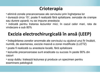 Crioterapia
• elimină zonele precanceroase ale cervixului prin îngheţarea lor
• durează circa 15’; poate fi realizată fără spitalizare; senzaţie de crampe
sau durere uşoară; nu se impune anestezia
• indicată pentru tratarea leziunilor mici; în cazul celor mari, rata de
vindecare e sub 80%
Excizia electrochirurgicală în ansă (LEEP)
• îndepărtarea zonelor anormale ale cervixului cu ajutorul unui fir încălzit,
numită, de asemenea, excizie masivă a zonei modificate (LLETZ)
• poate fi realizată cu anestezie locală, fără spitalizare
• leziunile precanceroase sunt eradicate cu succes în peste 90% din
cazuri
• scop dublu: tratează leziunea şi produce un specimen pentru
examinare patologică
 