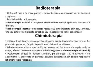 Radioterapia
• Utilizează raze X de mare putere – omoară celulele canceroase sau le stopează
creşterea
• Două tipuri de radioterapie:
o Radioterapia externă – un aparat extern trimite radiaţii spre zona canceroasă
din corp
o Radioterapia internă – o substaţă radioactivă este injectată prin ace, seminţe,
fire sau catetere amplasate direct pe sau în apropierea zonei canceroase.
Chimioterapia
• Utilizează substanţe chimice pentru stoparea creşterii celulelor canceroase, fie
prin distrugerea lor, fie prin împiedicarea diviziunii lor viitoare
• Administrare orală sau injectabilă, intravenos sau intramuscular – pătrunde în
sânge, afectează celulele canceroase din întregul corp (chimioterapie sistemică)
• Poziţionare directă în lichidul rahidian, pe un organ sau o cavitate – ca
abdomenul –, afectează în principal celulele canceroase din zonele respective
(chimioterapie regională)
 
