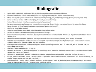 Bibliografie
• World Health Organization (http://www.who.int/reproductivehealth/topics/cancers/en/index.html)
• Union for International Cancer Control (http://www.uicc.org/programmes/hpv-and-cervical-cancer-curriculum)
• Merck manual (http://www.merckmanuals.com/professional/gynecology_and_obstetrics/gynecologic_tumors/cervical_cancer.html)
• Center for Disease Control and Prevention (http://www.cdc.gov/cancer/cervical/)
• National Cancer Institute (http://cancer.gov/cancertopics/types/cervical)
• European guidelines for quality assurance in cervical cancer screening; Second Edition; International Agency for Research on Cancer
• Cancer Research UK (http://cancerhelp.cancerresearchuk.org/type/cervical-cancer/)
• RHO/PATH (http://www.rho.org/)
• American Cancer Society (http://www.cancer.org/cancer/cervicalcancer/index)
• Alliance for Cervical Cancer Prevention (http://www.alliance-cxca.org/ )
• Centers for Disease Control and Prevention. Sexually Transmitted Disease Surveillance 2009. Atlanta: U.S. Department of Health and Human
Services; 2010.
• Centers for Disease Control and Prevention. Sexually Transmitted Diseases Treatment Guidelines, 2010. MMWR 2010;59; 69
• WHO/ICO Information Centre on HPV and Cervical Cancer (HPV Information Centre). Human Papillomavirus and Related Cancers in Europe.
Summary Report 2010. Available at www. who. int/ hpvcentre
• Human papillomavirus vaccines - WHO position paper , Weekly epidemiological record, WHO, 10 APRIL 2009, No. 15, 2009, 84, 118–131,
(http://www.who.int/wer)
• WHO HPV LabNet Newsletter No.8, 18 July 2011
• Shepherd JP, Frampton GK, Harris P, Interventions for encouraging sexual behaviours intended to prevent cervical cancer, Cochrane Database
Syst Rev. 2011 Apr 13;(4):CD001035.
• Weinstein LC, Buchanan EM, Hillson C, Chambers CV, Screening and prevention: cervical cancer, Prim Care. 2009 Sep;36(3):559-74.
• Kasap B, Yetimalar H, Keklik A, Yildiz A, Cukurova K, Soylu F., Prevalence and risk factors for human papillomavirus DNA in cervical cytology, Eur
J Obstet Gynecol Reprod Biol. 2011 Nov;159(1):168-71.
• Gonzalez-Bosquet E, Selva L, Sabria J, Pallares L, Almeida L, Muñoz-Almagro C, Lailla JM, Predictive factors for the detection of CIN II-III in the
follow-up of women with CIN I, Eur J Gynaecol Oncol. 2010;31(4):369-71.
 