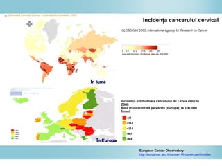 Incidenţa estimativă a cancerului de Cervix uteri în
2008 ;
Rata standardizată pe vârste (Europa), la 100.000
femei
European Cancer Observatory
http://eu-cancer.iarc.fr/cancer-14-cervix-uteri.html,en
Incidenţa cancerului cervical
În lumeÎn lume
ÎnÎn EuropEuropaa
 