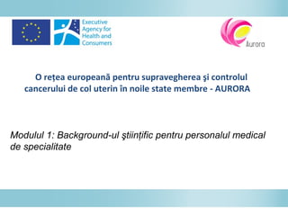 O reţea europeană pentru supravegherea şi controlul
cancerului de col uterin în noile state membre - AURORA
Modulul 1: Background-ul ştiinţific pentru personalul medical
de specialitate
 
