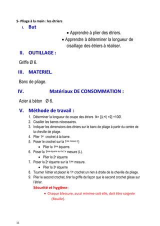 11
5- Pliage à la main : les étriers
I. But 
 Apprendre à plier des étriers.
 Apprendre à déterminer la longueur de
cisaillage des étriers à réaliser.
II. OUTILLAGE :
Griffe Ø 6.
III. MATERIEL.
Banc de pliage.
IV. Matériaux DE CONSOMMATION :
Acier à béton Ø 6.
V. Méthode de travail :
1. Déterminer la longueur de coupe des étriers lk= [(L+l) ×2] +10Ø.
2. Cisailler les barres nécessaires.
3. Indiquer les dimensions des étriers sur le banc de pliage à partir du centre de
la cheville de pliage.
4. Plier 1er crochet à la barre.
5. Poser le crochet sur la 1ère mesure (l)
 Plier la 1ère équerre.
6. Poser la 1ère équerre sur la 2 e mesure (L).
 Plier la 2e équerre
7. Poser la 2e équerre sur la 1ère mesure.
 Plier la 3e équerre
8. Tourner l’étrier et placer le 1er crochet un rien à droite de la cheville de pliage.
9. Plier le second crochet, tirer la griffe de façon que le second crochet glisse sur
l’étrier.
Sécurité et hygiène :
 Chaque blessure, aussi minime soit elle, doit être soignée
(Rouille).
 