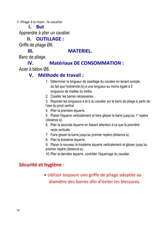 16
7- Pliage à la main : le cavalier
I. But
Apprendre à plier un cavalier.
II. OUTILLAGE :
Griffe de pliage Ø8.
III. MATERIEL.
Banc de pliage.
IV. Matériaux DE CONSOMMATION :
Acier à béton Ø8.
V. Méthode de travail :
1. Déterminer la longueur de cisaillage du cavalier en tenant compte
du fait que l’extrémité (b) a une longueur au moins égale à 2
longueurs de mailles du treillis.
2. Cisailler les barres nécessaires.
3. Reporter les longueurs a et b du cavalier sur le banc de pliage à partir de
l’axe du pivot central.
4. Plier la première équerre.
5. Placer l’équerre verticalement et faire glisser la barre jusqu’au 1er
repère
(distance a).
6. Plier la seconde équerre en faisant attention à ce que la première
reste verticale.
7. Faire glisser la barre jusqu’au premier repère (distance a).
8. Plier la troisième équerre.
9. Placer à nouveau la troisième équerre verticalement et glisser jusqu’au
premier repère (distance a).
10. Plier la dernière équerre .contrôler l’équerrage du cavalier.
Sécurité et hygiène :
 Utiliser toujours une griffe de pliage adaptée au
diamètre des barres afin d’éviter les blessures.
 