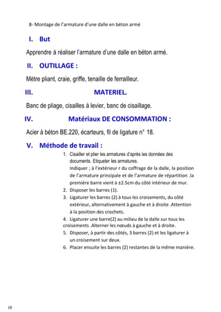 18
8- Montage de l’armature d’une dalle en béton armé
I. But
Apprendre à réaliser l’armature d’une dalle en béton armé.
II. OUTILLAGE :
Mètre pliant, craie, griffe, tenaille de ferrailleur.
III. MATERIEL.
Banc de pliage, cisailles à levier, banc de cisaillage.
IV. Matériaux DE CONSOMMATION :
Acier à béton BE.220, écarteurs, fil de ligature n° 18.
V. Méthode de travail :
1. Cisailler et plier les armatures d’après les données des
documents. Etiqueter les armatures.
Indiquer ; à l’extérieur r du coffrage de la dalle, la position
de l’armature principale et de l’armature de répartition .la
première barre vient à ±2.5cm du côté intérieur de mur.
2. Disposer les barres (1).
3. Ligaturer les barres (2) à tous les croisements, du côté
extérieur, alternativement à gauche et à droite .Attention
à la position des crochets.
4. Ligaturer une barre(2) au milieu de la dalle sur tous les
croisements .Alterner les nœuds à gauche et à droite.
5. Disposer, à partir des côtés, 3 barres (2) et les ligaturer à
un croisement sur deux.
6. Placer ensuite les barres (2) restantes de la même manière.
 