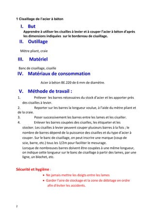 2
1 Cisaillage de l’acier à béton
I. But
Apprendre à utiliser les cisailles à levier et à couper l’acier à béton d’après
les dimensions indiquées sur le bordereau de cisaillage.
II. Outillage
Mètre pliant, craie
III. Matériel
Banc de cisaillage, cisaille
IV. Matériaux de consommation
Acier à béton BE.220 de 6 mm de diamètre.
V. Méthode de travail :
1. Prélever les barres nécessaires du stock d’acier et les apporter près
des cisailles à levier.
2. Reporter sur les barres la longueur voulue, à l’aide du mètre pliant et
de la craie.
3. Poser successivement les barres entre les lames et les cisailler.
4. Enlever les barres coupées des cisailles, les étiqueter et les
stocker. Les cisailles à levier peuvent couper plusieurs barres à la fois ; le
nombre de barres dépend de la puissance des cisailles et du type d’acier à
couper. Sur le banc de cisaillage, on peut inscrire une marque (coup de
scie, barre, etc.) tous les 1/2m pour faciliter le mesurage.
Lorsque de nombreuses barres doivent être coupées à une même longueur,
on indique cette longueur sur le banc de cisaillage à partir des lames, par une
ligne, un blochet, etc.
Sécurité et hygiène :
 Ne jamais mettre les doigts entre les lames
 Garder l’aire de stockage et la zone de débitage en ordre
afin d’éviter les accidents.
 