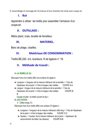 21
9- Assemblage et montage de l’armature d’une chambre de visite avec coupe-air
I. But
Apprendre à utiliser les treillis pour assembler l’armature d’un
coupe-air.
II. OUTILLAGE :
Mètre pliant, craie, tenaille de ferrailleur.
III. MATERIEL.
Banc de pliage, cisailles.
IV. Matériaux DE CONSOMMATION :
Treillis BE.220 - , écarteurs, fil de ligature n° 18.
V. Méthode de travail :
A. LA SEMELLE (4) :
Découper hors d’un treillis (Ø4) une surface (4) égale à :
Longueur = longueur de la mesure intérieure de la semelle + 1 fois de
l’épaisseur de la paroi + 4 fois la largeur des mailles. COUPE A-A
Largeur = largeur de la mesure intérieure de la semelle + 1 fois de
l’épaisseur de la paroi + 4 fois la largeur des mailles. COUPE B-
B
Couper et plier le treillis suivant la fig.1.
B. LES COTES :
 Côtés longs (7) :
Découper hors d’un treillis (Ø4) une surface (7) égale à :
Longueur = longueur de la mesure intérieure côté long + 1 fois de l’épaisseur
de la paroi + 4 fois la largeur des mailles. COUPE C-C
Hauteur = hauteur de la mesure intérieure de la paroi – 1epaisseur de
recouvrement de béton (au dessus). COUPE B-B
 