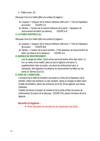 22
 Côtés courts (5) :
Découper hors d’un treillis (Ø4) une surface (5) égale à :
Longueur = longueur de la mesure intérieure côté court + 1 fois de l’épaisseur
de la paroi. COUPE C-C
Hauteur = hauteur de la mesure intérieure de la paroi – 1epaisseur de
recouvrement de béton (au dessus). COUPE A-A
C. LA PAROI CENTRALE (6) :
Découper hors d’un treillis (Ø4) une surface (5) égale à :
Longueur = longueur de la mesure intérieure côté court + 1 fois de l’épaisseur
de la paroi. COUPE B-B
Hauteur = hauteur de la paroi centrale – 2 fois épaisseur de recouvrement de
béton (au dessus et au dessous). COUPE A-A
D. BARRES DE RENFORCEMENT :
Lors du pliage de treillis, il peut arriver que le pli tombe entre deux barre (c.-
à-d. au milieu d’une maille) .dans ce cas on ligature une barre (1)
supplémentaire dans la courbe .une barre de renforcement peut, si
nécessaire, être ligaturée à la distance du recouvrement du béton sur les
bords (cf. Barres (2) et (3).
E. POSE DE L’ARMATURE :
L’armature de la dalle de fondation est posée au milieu de la l’épaisseur de la
semelle .utiliser des écarteurs ou des cavaliers .Apres le coulage du béton dans
la dalle de fondation, placer les armatures (5) et (6). Et les ligaturer aux barres
d’attentes.
Cisailler les barres à hauteur de l’entrée et de la sortie et fixer les barres de
renforcement (3) autour de la découpe COUPE D-D. placer l’armature (6) et la
ligaturer.
Sécurité et hygiène :
 Porter des gants de sécurité lors de l’ajustement des treillis.
 
