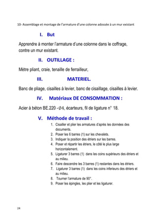 24
10- Assemblage et montage de l’armature d’une colonne adossée à un mur existant
I. But
Apprendre à monter l’armature d’une colonne dans le coffrage,
contre un mur existant.
II. OUTILLAGE :
Mètre pliant, craie, tenaille de ferrailleur,
III. MATERIEL.
Banc de pliage, cisailles à levier, banc de cisaillage, cisailles à levier.
IV. Matériaux DE CONSOMMATION :
Acier à béton BE.220 - , écarteurs, fil de ligature n° 18.
V. Méthode de travail :
1. Cisailler et plier les armatures d’après les données des
documents.
2. Poser les 6 barres (1) sur les chevalets.
3. Indiquer la position des étriers sur les barres.
4. Poser et répartir les étriers, le côté le plus large
horizontalement.
5. Ligaturer 3 barres (1) dans les coins supérieurs des étriers et
au milieu.
6. Faire descendre les 3 barres (1) restantes dans les étriers.
7. Ligaturer 3 barres (1) dans les coins inferieurs des étriers et
au milieu.
8. Tourner l’armature de 90°.
9. Poser les épingles, les plier et les ligaturer.
 
