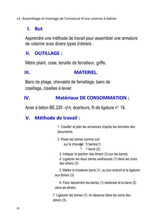 26
11- Assemblage et montage de l’armature d’une colonne à battée
I. But
Apprendre une méthode de travail pour assembler une armature
de colonne avec divers types d’étriers.
II. OUTILLAGE :
Mètre pliant, craie, tenaille de ferrailleur, griffe.
III. MATERIEL.
Banc de pliage, chevalets de ferraillage, banc de
cisaillage, cisailles à levier.
IV. Matériaux DE CONSOMMATION :
Acier à béton BE.220 - , écarteurs, fil de ligature n° 18.
V. Méthode de travail :
1. Cisailler et plier les armatures d’après les données des
documents.
2. Poser les barres comme suit
sur le chevalet : 5 barres(1)
1 barre (2)
3. Indiquer la position des étriers (3) sur les barres.
4. Ligaturer les deux barres extérieures (1) dans les coins
des étriers (3).
5. Mettre la troisième barre (1) au bon endroit et la ligaturer
aux étriers (3).
6. Faire descendre les barres (1) restantes et la barre (2)
dans les étriers.
7. Ligaturer les barres (1) en dessous dans les coins des
étriers (3).
 
